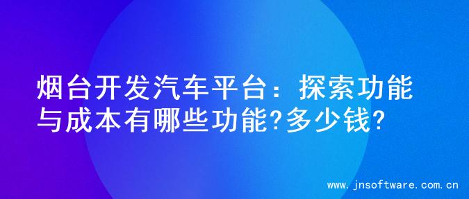 烟台开发汽车平台：探索功能与成本有哪些功能?多少钱?