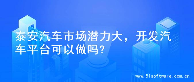 泰安汽车市场潜力大，开发汽车平台可以做吗?