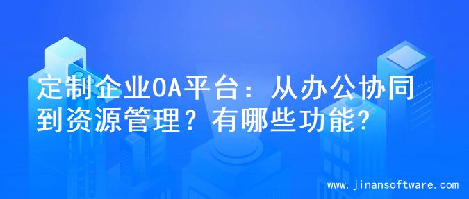 定制企业OA平台：从办公协同到资源管理？有哪些功能?