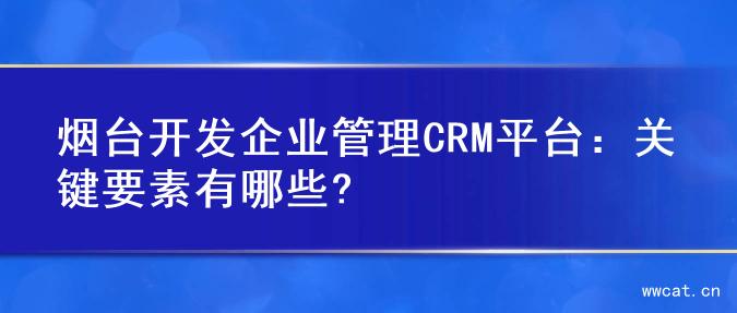 烟台开发企业管理CRM平台：关键要素有哪些?
