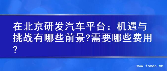 在北京研發(fā)汽車(chē)平臺(tái)：機(jī)遇與挑戰(zhàn)有哪些前景?需要哪些費(fèi)用?