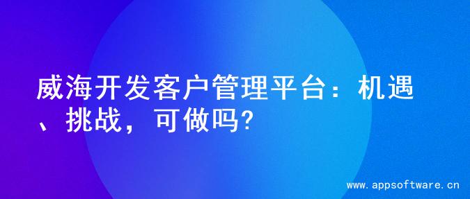 威海开发客户管理平台：机遇、挑战，可做吗?
