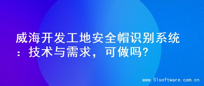 威海开发工地安全帽识别系统：技术与需求，可做吗?