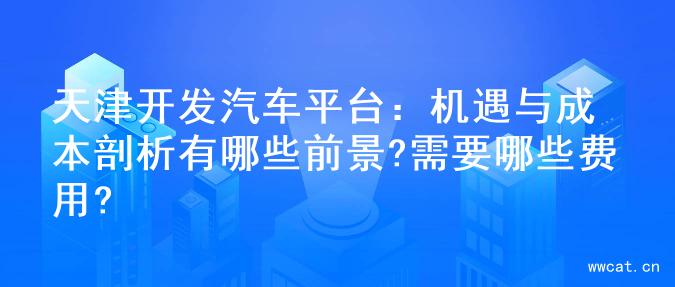 天津开发汽车平台：机遇与成本剖析有哪些前景?需要哪些费用?