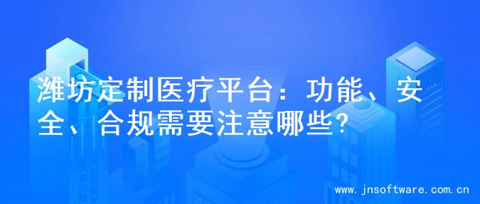 潍坊定制医疗平台：功能、安全、合规需要注意哪些?