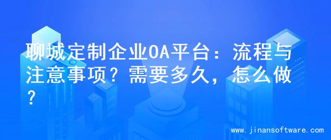 聊城定制企业OA平台：流程与注意事项？需要多久，怎么做？