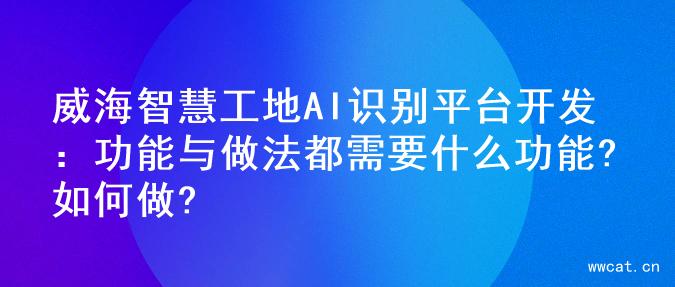 威海智慧工地AI识别平台开发：功能与做法
都需要什么功能?如何做?