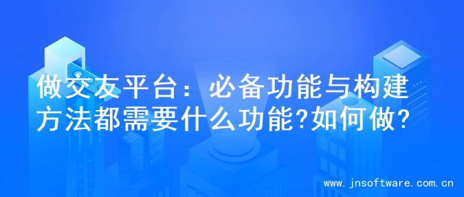 做交友平台：必备功能与构建方法都需要什么功能?如何做?
