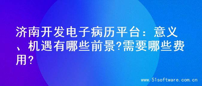 济南开发电子病历平台：意义、机遇有哪些前景?需要哪些费用?