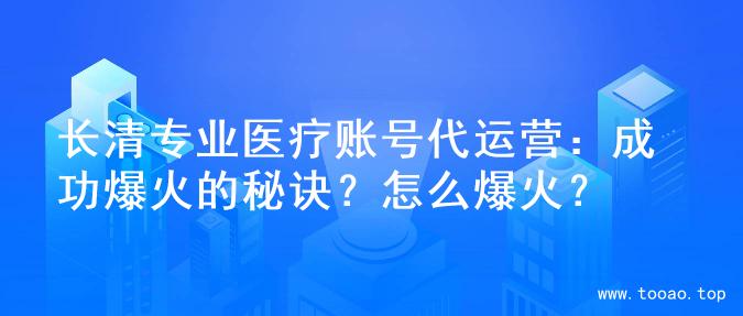 长清专业医疗账号代运营：成功爆火的秘诀？怎么爆火？