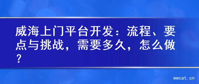 威海上门平台开发：流程、要点与挑战，需要多久，怎么做？