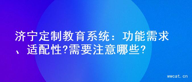 济宁定制教育系统：功能需求、适配性?需要注意哪些?