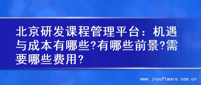 北京研发课程管理平台：机遇与成本有哪些?有哪些前景?需要哪些费用?