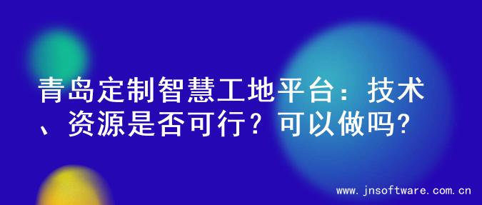 青岛定制智慧工地平台：技术、资源是否可行？可以做吗?