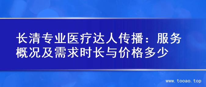 长清专业医疗达人传播：服务概况及需求时长与价格多少