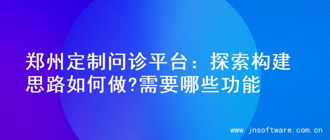 郑州定制问诊平台：探索构建思路如何做?需要哪些功能