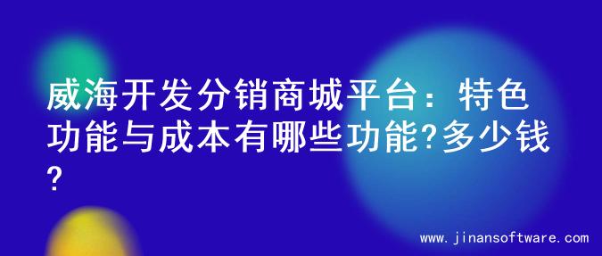 威海开发分销商城平台：特色功能与成本有哪些功能?多少钱?
