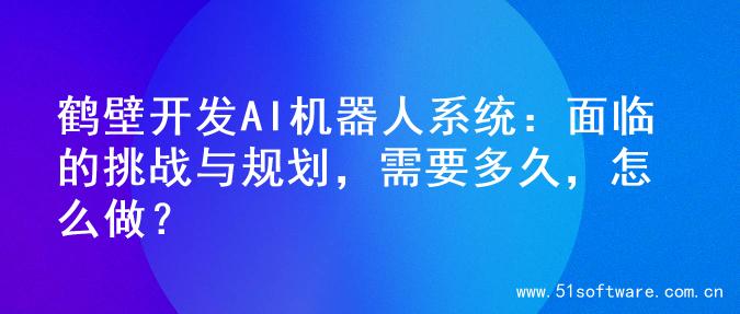 鹤壁开发AI机器人系统：面临的挑战与规划，需要多久，怎么做？