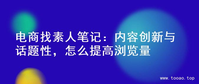 电商找素人笔记：内容创新与话题性，怎么提高浏览量