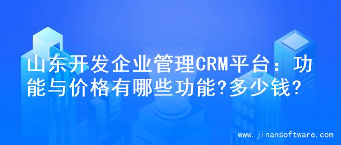 山东开发企业管理CRM平台：功能与价格有哪些功能?多少钱?