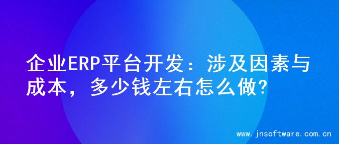 企业ERP平台开发：涉及因素与成本，多少钱左右怎么做?