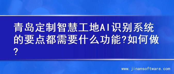 青岛定制智慧工地AI识别系统的要点都需要什么功能?如何做?