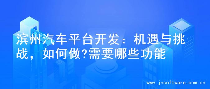 滨州汽车平台开发：机遇与挑战，如何做?需要哪些功能