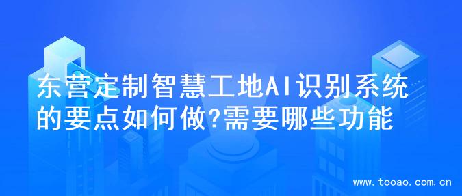 东营定制智慧工地AI识别系统的要点如何做?需要哪些功能