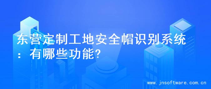东营定制工地安全帽识别系统：有哪些功能?