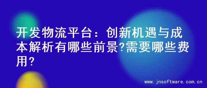 开发物流平台：创新机遇与成本解析有哪些前景?需要哪些费用?