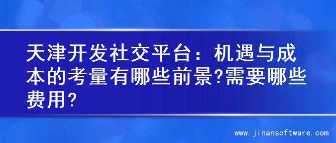 天津开发社交平台：机遇与成本的考量有哪些前景?需要哪些费用?