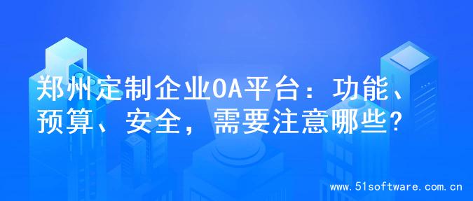 郑州定制企业OA平台：功能、预算、安全，需要注意哪些?