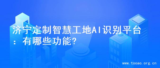 济宁定制智慧工地AI识别平台：有哪些功能?