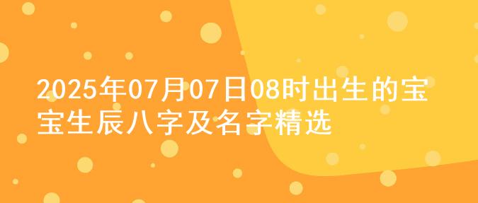 2025年07月07日08时出生的宝宝生辰八字及名字精选