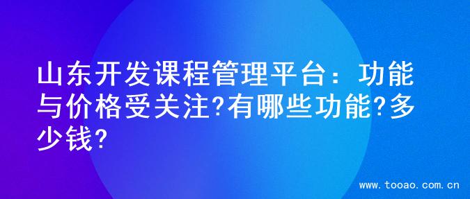 山东开发课程管理平台：功能与价格受关注?有哪些功能?多少钱?