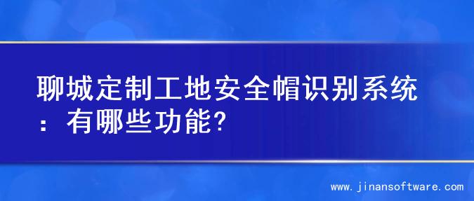 聊城定制工地安全帽识别系统：有哪些功能?