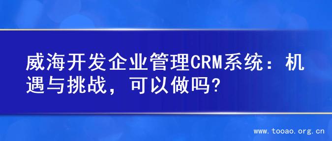 威海开发企业管理CRM系统：机遇与挑战，可以做吗?