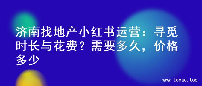济南找地产小红书运营：寻觅时长与花费？需要多久，价格多少