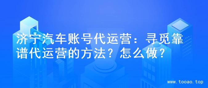 济宁汽车账号代运营：寻觅靠谱代运营的方法？怎么做？