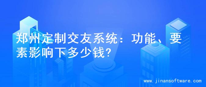 郑州定制交友系统：功能、要素影响下多少钱?