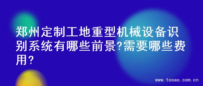 郑州定制工地重型机械设备识别系统有哪些前景?需要哪些费用?