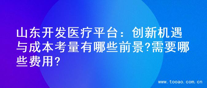山东开发医疗平台：创新机遇与成本考量有哪些前景?需要哪些费用?