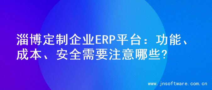淄博定制企业ERP平台：功能、成本、安全需要注意哪些?