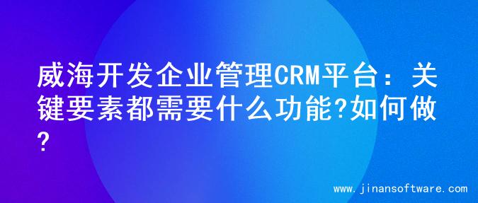 威海开发企业管理CRM平台：关键要素都需要什么功能?如何做?