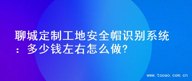 聊城定制工地安全帽识别系统：多少钱左右怎么做?