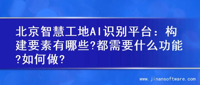 北京智慧工地AI识别平台：构建要素有哪些?都需要什么功能?如何做?