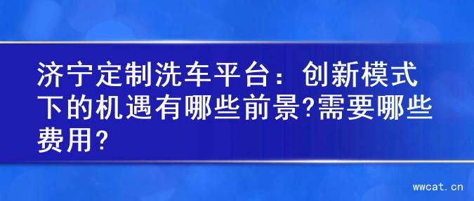 济宁定制洗车平台：创新模式下的机遇有哪些前景?需要哪些费用?