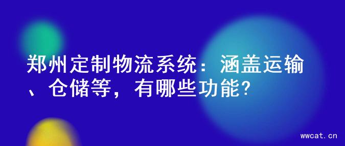 郑州定制物流系统：涵盖运输、仓储等，有哪些功能?