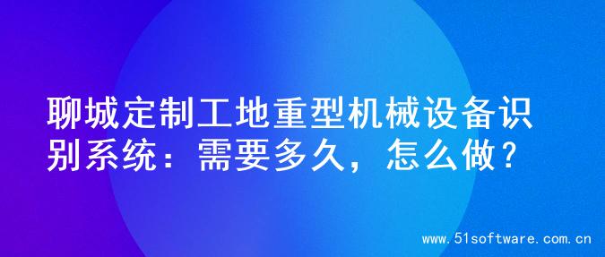聊城定制工地重型机械设备识别系统：需要多久，怎么做？