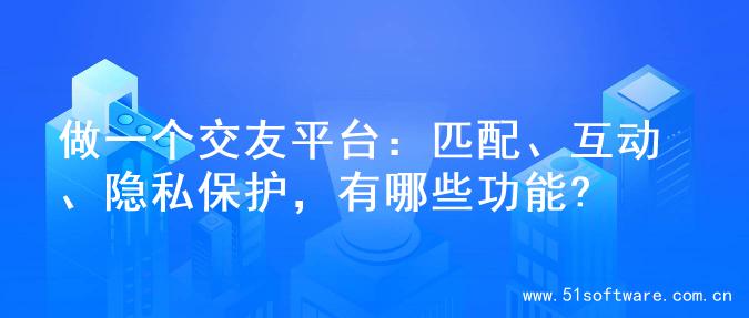 做一个交友平台：匹配、互动、隐私保护，有哪些功能?